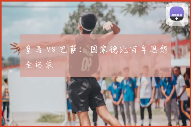 皇马 vs 巴萨：国家德比百年恩怨全记录