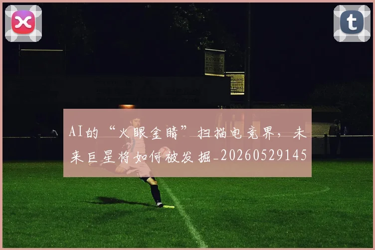 AI的“火眼金睛”扫描电竞界，未来巨星将如何被发掘_20260529145611