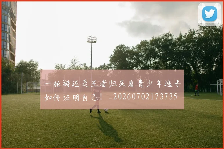 一轮游还是王者归来看青少年选手如何证明自己！_20260702173735