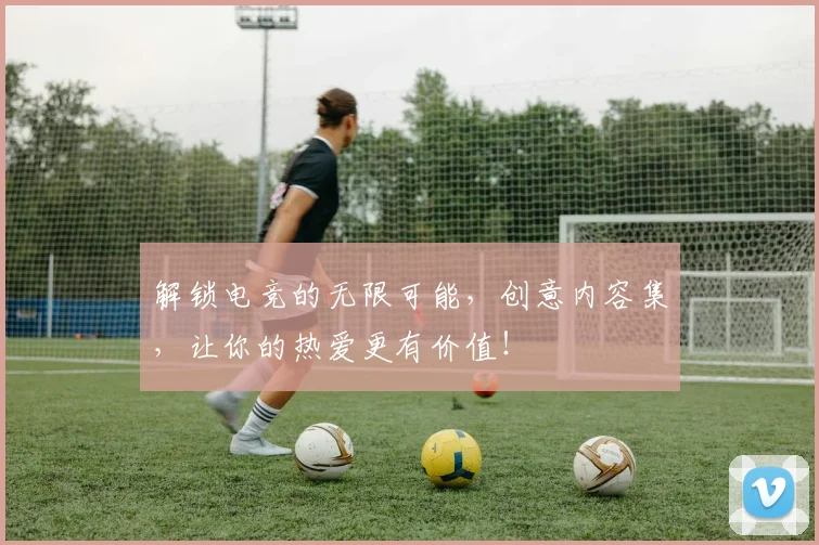 解锁电竞的无限可能，创意内容集，让你的热爱更有价值！