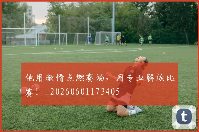他用激情点燃赛场，用专业解读比赛！_20260601173405
