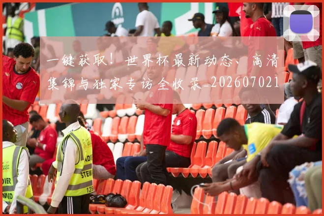 一键获取！世界杯最新动态、高清集锦与独家专访全收录_20260702173742