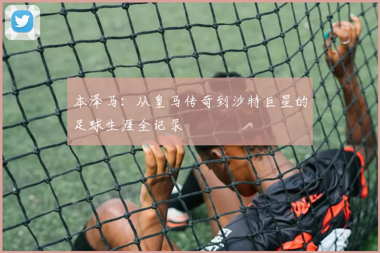 本泽马：从皇马传奇到沙特巨星的足球生涯全记录