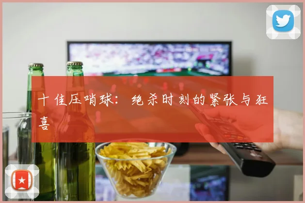 十佳压哨球:绝杀时刻的紧张与狂喜