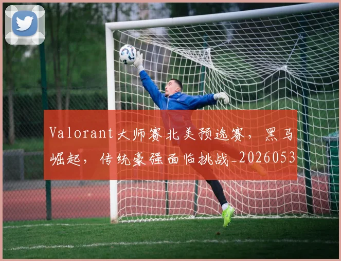 Valorant大师赛北美预选赛，黑马崛起，传统豪强面临挑战_20260530143825