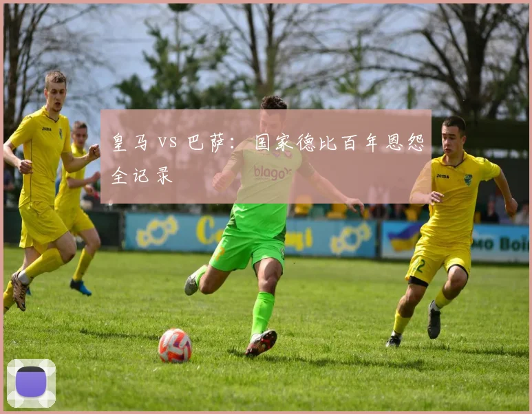 皇马 vs 巴萨：国家德比百年恩怨全记录