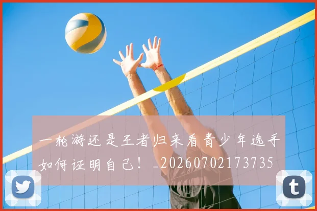 一轮游还是王者归来看青少年选手如何证明自己！_20260702173735