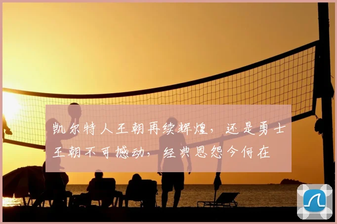 凯尔特人王朝再续辉煌，还是勇士王朝不可撼动，经典恩怨今何在