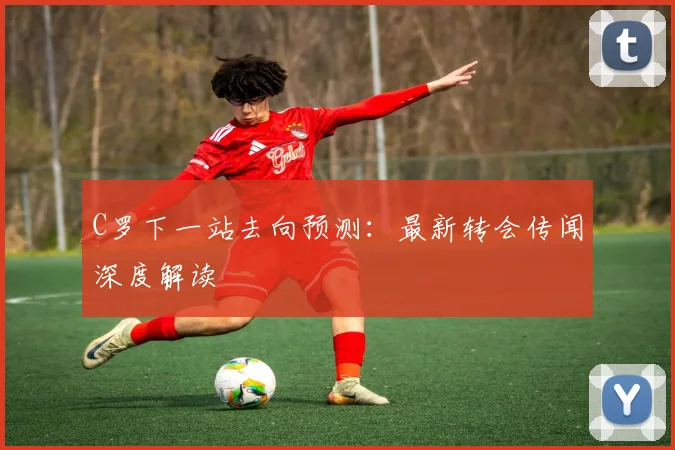 C罗下一站去向预测：最新转会传闻深度解读