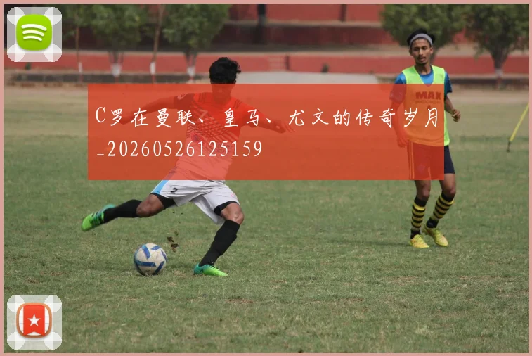 C罗在曼联、皇马、尤文的传奇岁月_20260526125159