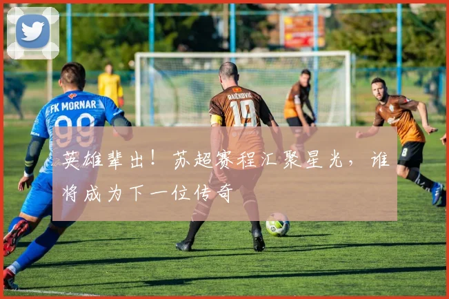 英雄辈出！苏超赛程汇聚星光，谁将成为下一位传奇