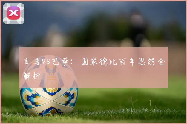 皇马vs巴萨：国家德比百年恩怨全解析
