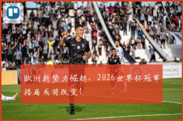 欧洲新势力崛起，2026世界杯冠军格局或将改变！